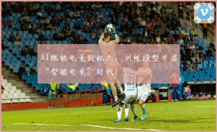 AI赋能电竞新纪元，训练模型开启“智能电竞”时代！