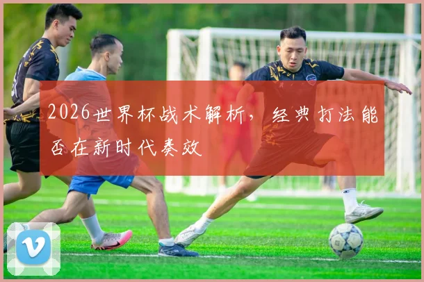 2026世界杯战术解析，经典打法能否在新时代奏效