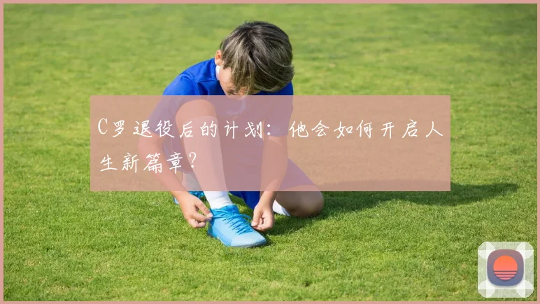 C罗退役后的计划：他会如何开启人生新篇章？