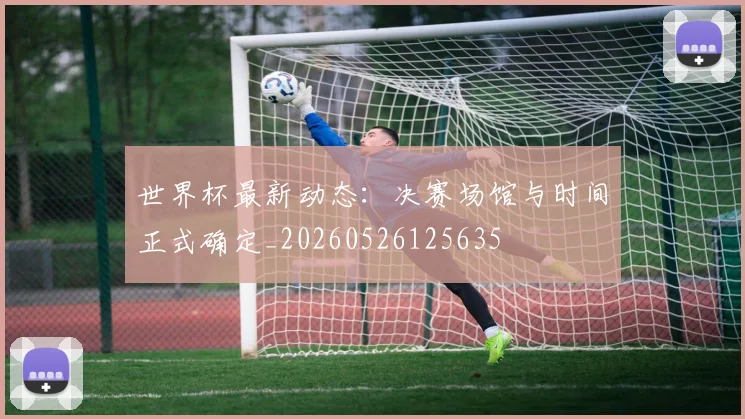 世界杯最新动态：决赛场馆与时间正式确定_20260526125635