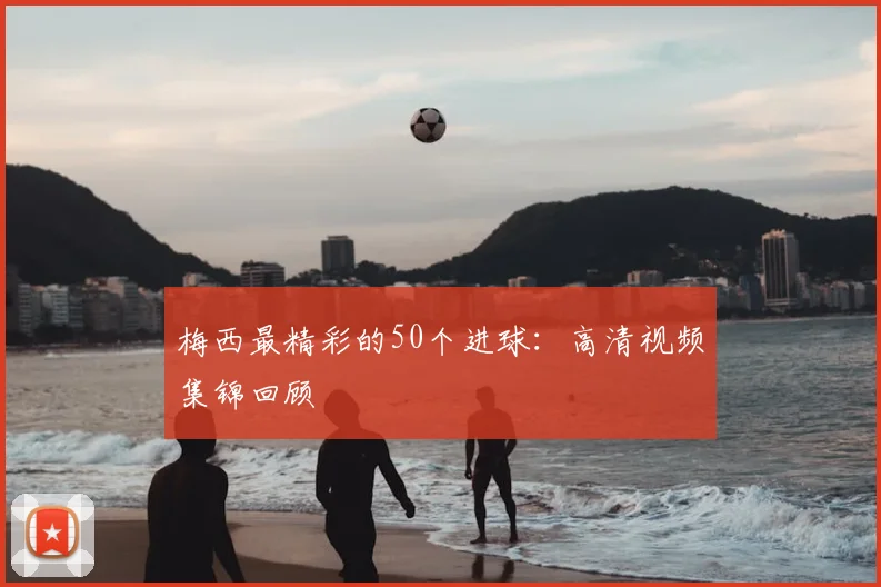 梅西最精彩的50个进球：高清视频集锦回顾