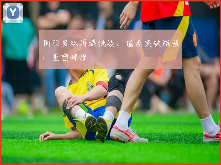 国羽男双再遇挑战，能否突破瓶颈，重塑辉煌