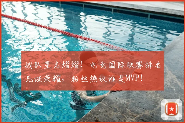 战队星光熠熠！电竞国际联赛排名见证荣耀，粉丝热议谁是MVP！