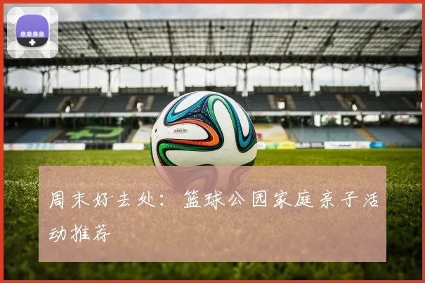 周末好去处：篮球公园家庭亲子活动推荐