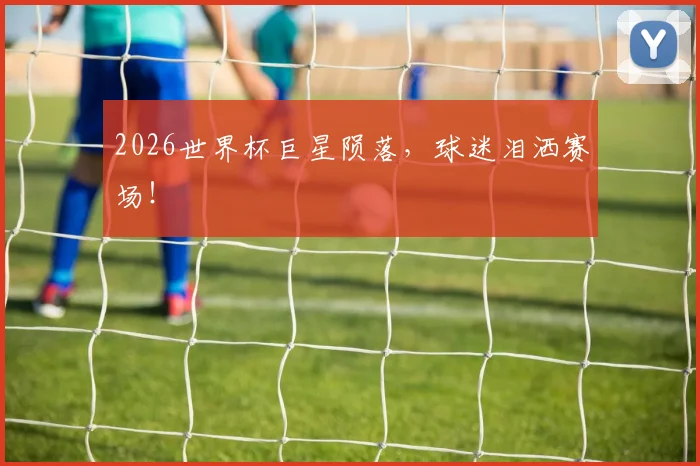 2026世界杯巨星陨落，球迷泪洒赛场！