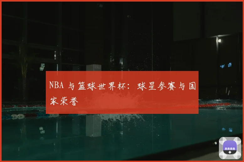 NBA 与篮球世界杯：球星参赛与国家荣誉