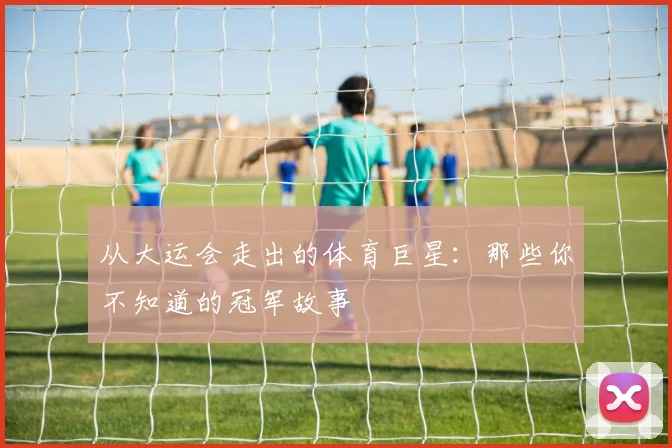 从大运会走出的体育巨星：那些你不知道的冠军故事