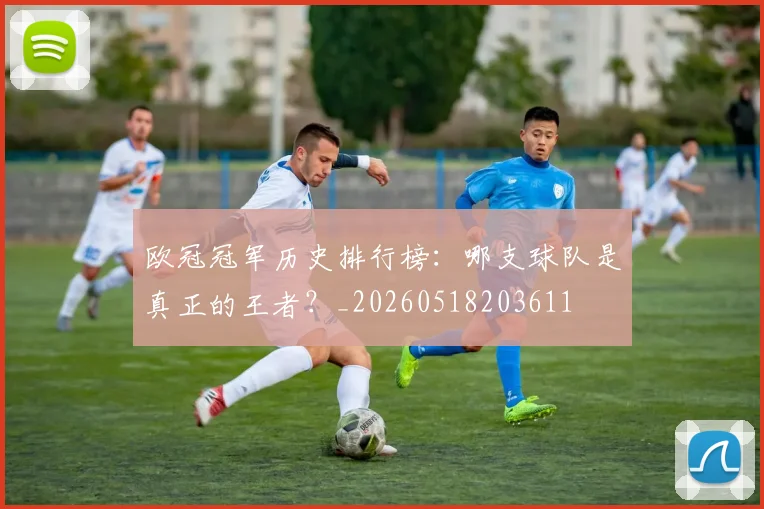 欧冠冠军历史排行榜：哪支球队是真正的王者？_20260518203611