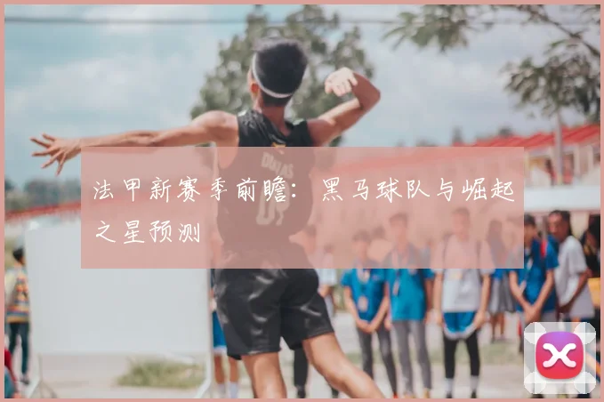 法甲新赛季前瞻：黑马球队与崛起之星预测
