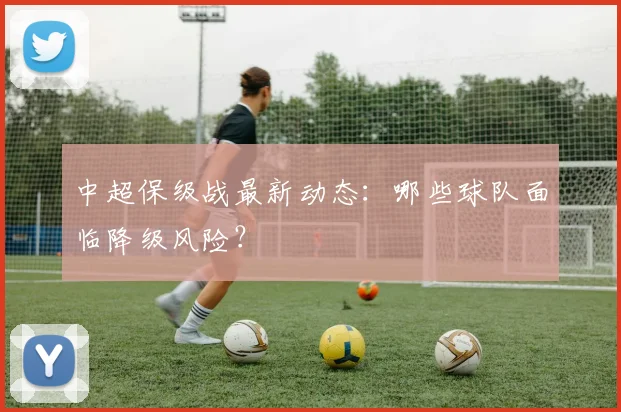 中超保级战最新动态：哪些球队面临降级风险？
