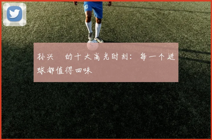 孙兴慜的十大高光时刻：每一个进球都值得回味