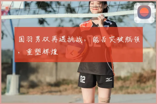 国羽男双再遇挑战，能否突破瓶颈，重塑辉煌