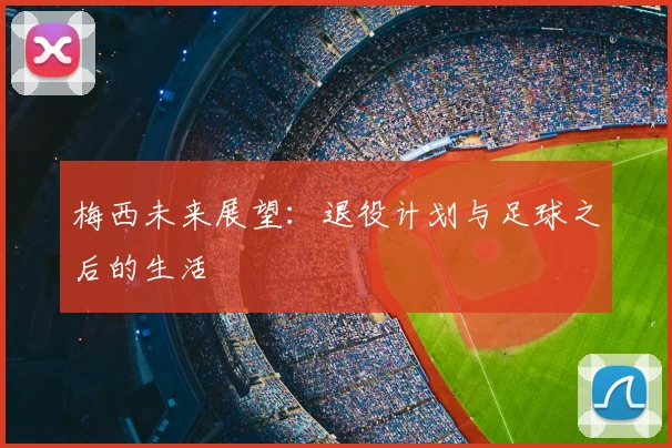 梅西未来展望：退役计划与足球之后的生活