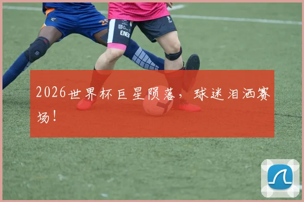 2026世界杯巨星陨落，球迷泪洒赛场！