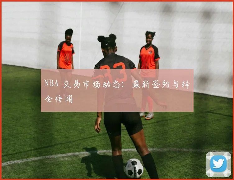 NBA 交易市场动态：最新签约与转会传闻