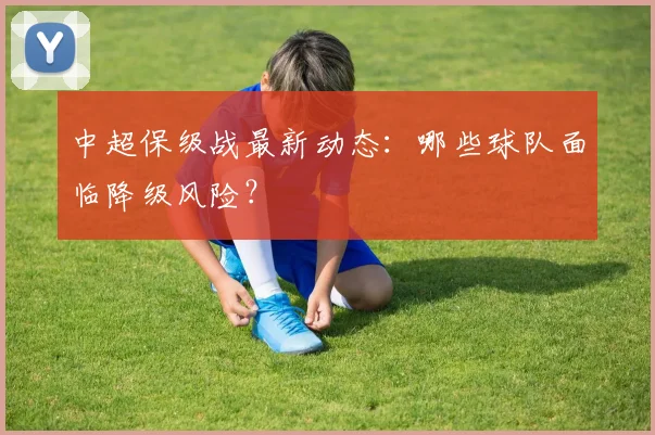 中超保级战最新动态：哪些球队面临降级风险？