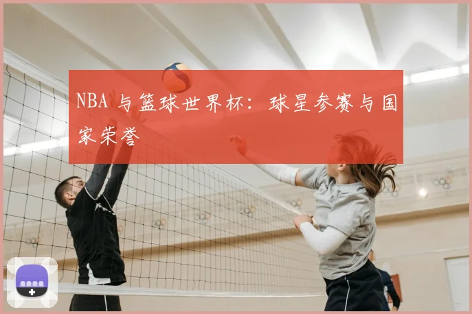 NBA 与篮球世界杯：球星参赛与国家荣誉