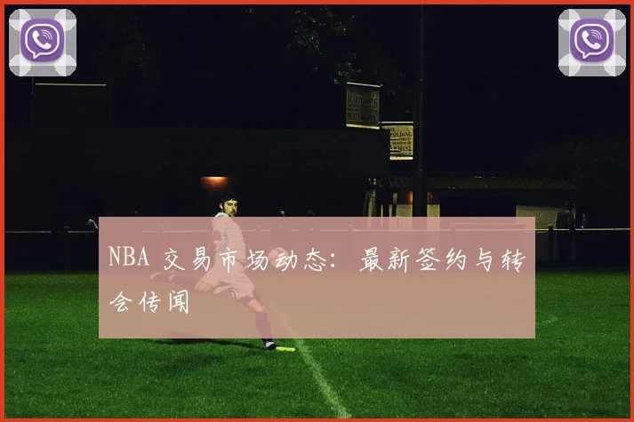 NBA 交易市场动态：最新签约与转会传闻