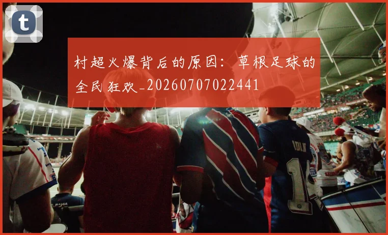 村超火爆背后的原因：草根足球的全民狂欢_20260707022441