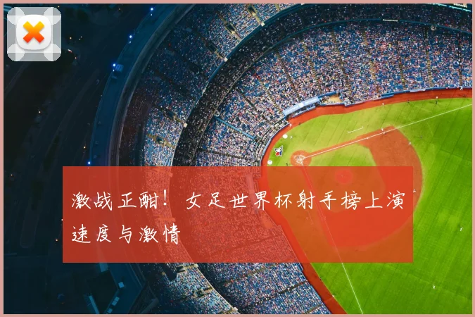 激战正酣!女足世界杯射手榜上演速度与激情