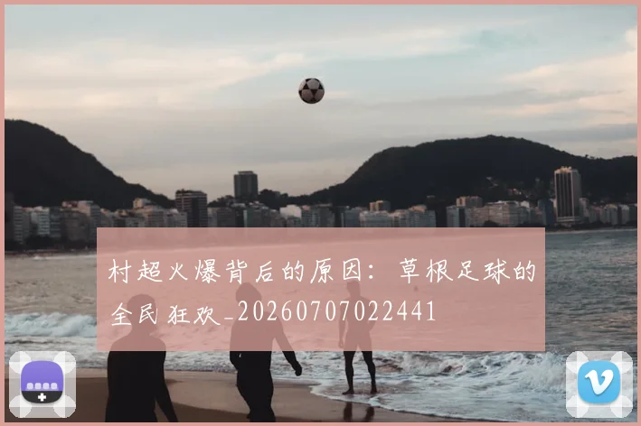 村超火爆背后的原因：草根足球的全民狂欢_20260707022441