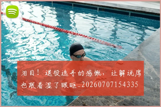 泪目！退役选手的感慨，让解说席也跟着湿了眼眶_20260707154335