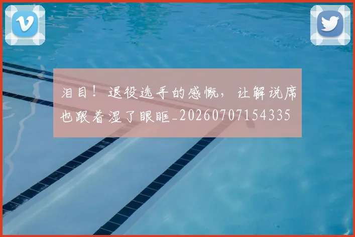 泪目！退役选手的感慨，让解说席也跟着湿了眼眶_20260707154335
