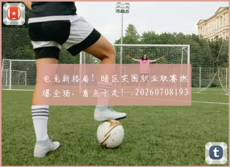 电竞新格局！暗区突围职业联赛燃爆全场，看点十足！_20260708193315