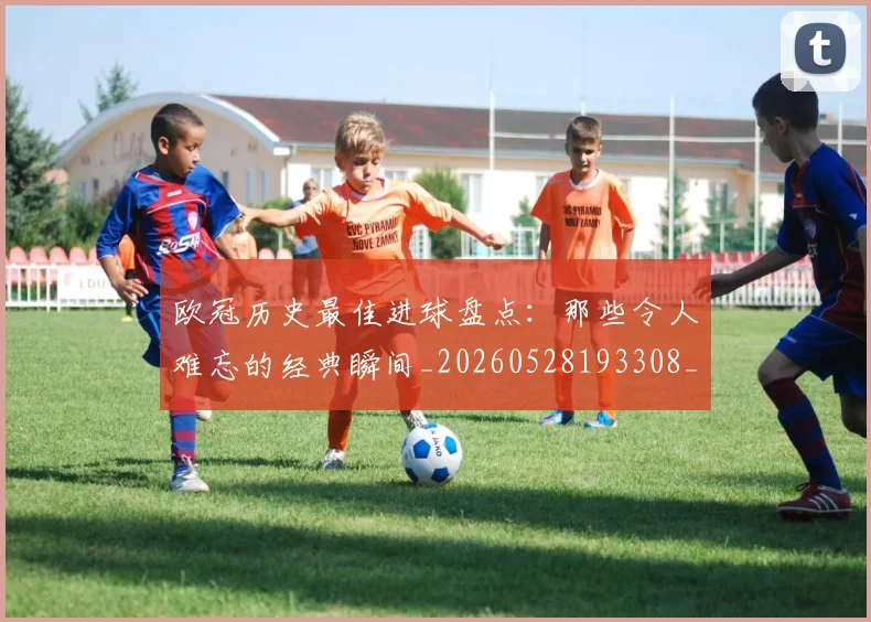 欧冠历史最佳进球盘点:那些令人难忘的经典瞬间_20260528193308_20260707150648