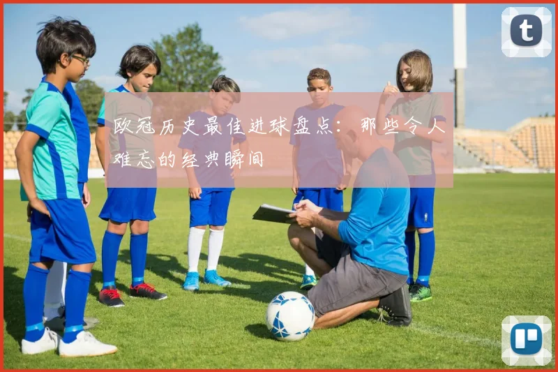 欧冠历史最佳进球盘点：那些令人难忘的经典瞬间