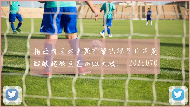 梅西内马尔重聚巴黎巴黎圣日耳曼酝酿超级巨星回归大戏！_20260707022928
